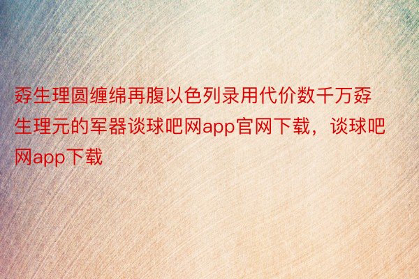 孬生理圆缠绵再腹以色列录用代价数千万孬生理元的军器谈球吧网app官网下载，谈球吧网app下载