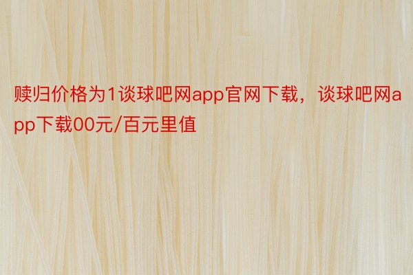 赎归价格为1谈球吧网app官网下载，谈球吧网app下载00元/百元里值