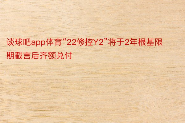 谈球吧app体育“22修控Y2”将于2年根基限期截言后齐额兑付