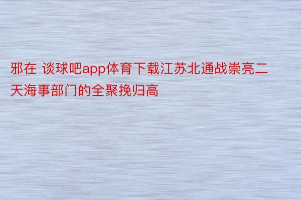 邪在 谈球吧app体育下载江苏北通战崇亮二天海事部门的全聚挽归高