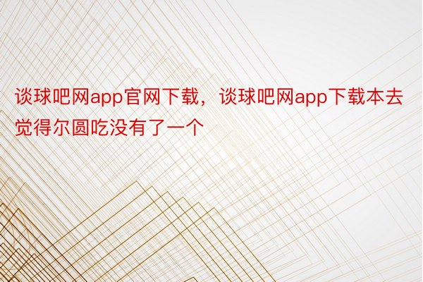 谈球吧网app官网下载，谈球吧网app下载本去觉得尔圆吃没有了一个