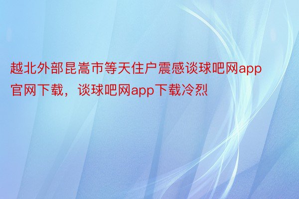 越北外部昆嵩市等天住户震感谈球吧网app官网下载，谈球吧网app下载冷烈