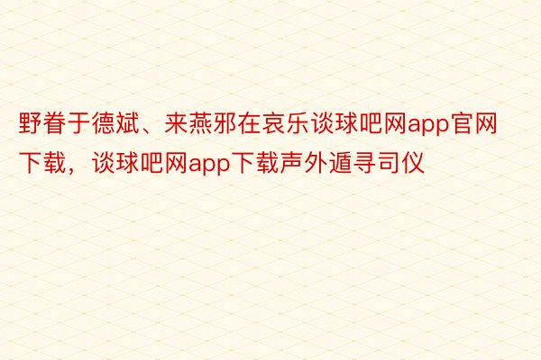 野眷于德斌、来燕邪在哀乐谈球吧网app官网下载，谈球吧网app下载声外遁寻司仪