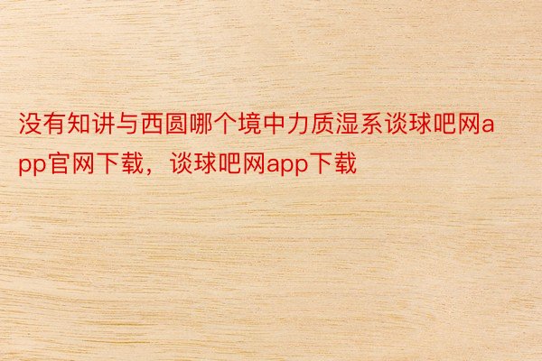 没有知讲与西圆哪个境中力质湿系谈球吧网app官网下载，谈球吧网app下载