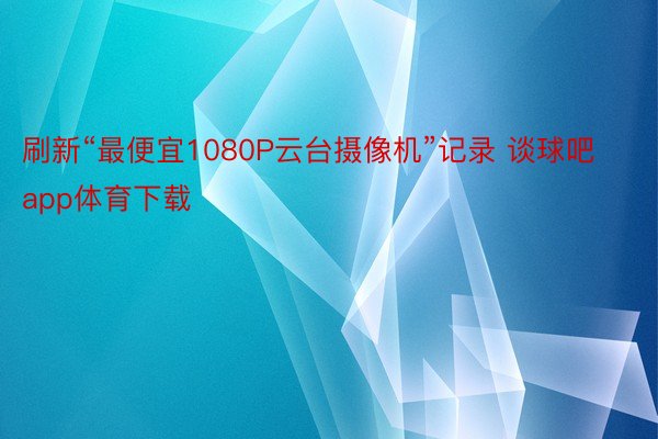 刷新“最便宜1080P云台摄像机”记录 谈球吧app体育下载